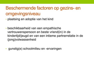 Beschermende factoren op gezins- en
omgevingsniveau
• plaatsing en adoptie van het kind
• beschikbaarheid van een empathische

vertrouwenspersoon en beste vriend(in) in de
kindertijd/jeugd en van een intieme partnerrelatie in de
(jong)volwassenheid
• gunstig(e) schoolmilieu en -ervaringen

 