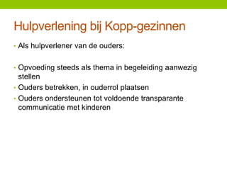 Hulpverlening bij Kopp-gezinnen
• Als hulpverlener van de ouders:
• Opvoeding steeds als thema in begeleiding aanwezig

stellen
• Ouders betrekken, in ouderrol plaatsen
• Ouders ondersteunen tot voldoende transparante
communicatie met kinderen

 