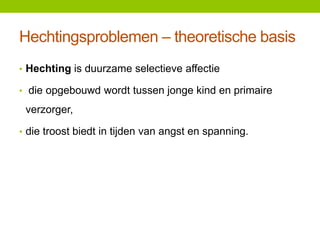 Hechtingsproblemen – theoretische basis
• Hechting is duurzame selectieve affectie

• die opgebouwd wordt tussen jonge kind en primaire

verzorger,
• die troost biedt in tijden van angst en spanning.

 