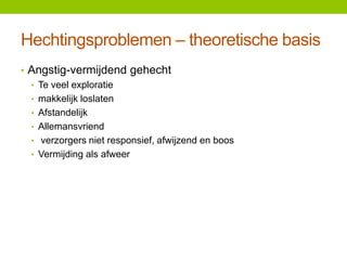 Hechtingsproblemen – theoretische basis
• Angstig-vermijdend gehecht
• Te veel exploratie
• makkelijk loslaten
• Afstandelijk
• Allemansvriend
• verzorgers niet responsief, afwijzend en boos
• Vermijding als afweer

 