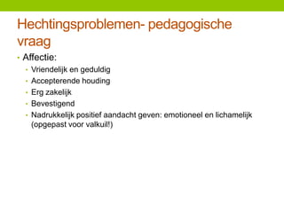 Hechtingsproblemen- pedagogische
vraag
• Affectie:
• Vriendelijk en geduldig
• Accepterende houding
• Erg zakelijk
• Bevestigend
• Nadrukkelijk positief aandacht geven: emotioneel en lichamelijk
(opgepast voor valkuil!)

 