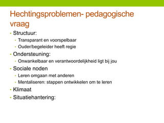 Hechtingsproblemen- pedagogische
vraag
• Structuur:
• Transparant en voorspelbaar
• Ouder/begeleider heeft regie
• Ondersteuning:
• Onwankelbaar en verantwoordelijkheid ligt bij jou
• Sociale noden
• Leren omgaan met anderen
• Mentaliseren: stappen ontwikkelen om te leren
• Klimaat
• Situatiehantering:

 