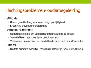 Hechtingsproblemen- ouderbegeleiding
• Attitude:
• Uiterst groot belang van meerzijdige partijdigheid
• Erkenning geven, ondersteunend
• Structuur (methode)
• Ouderbegeleiding om voldoende ondersteuning te geven
• Sensitief leren zijn: positieve betrokkenheid
• Voldoende ruimte voor de verschillende subsystemen afzonderlijk
• Thema:
• Ouders opnieuw sensitief, responsief leren zijn, vanuit kind kijken

 