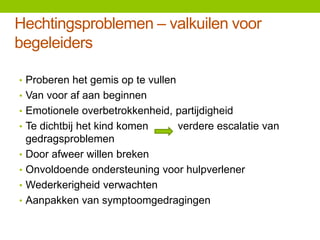 Hechtingsproblemen – valkuilen voor
begeleiders
• Proberen het gemis op te vullen
• Van voor af aan beginnen
• Emotionele overbetrokkenheid, partijdigheid
• Te dichtbij het kind komen
•
•
•
•

verdere escalatie van

gedragsproblemen
Door afweer willen breken
Onvoldoende ondersteuning voor hulpverlener
Wederkerigheid verwachten
Aanpakken van symptoomgedragingen

 