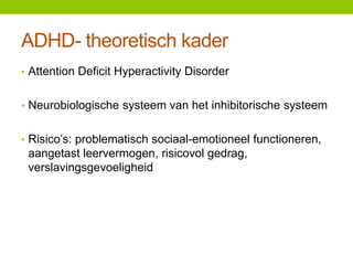 ADHD- theoretisch kader
• Attention Deficit Hyperactivity Disorder
• Neurobiologische systeem van het inhibitorische systeem
• Risico’s: problematisch sociaal-emotioneel functioneren,

aangetast leervermogen, risicovol gedrag,
verslavingsgevoeligheid

 