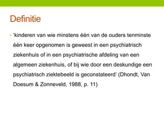 Definitie
• ‘kinderen van wie minstens één van de ouders tenminste

één keer opgenomen is geweest in een psychiatrisch
ziekenhuis of in een psychiatrische afdeling van een
algemeen ziekenhuis, of bij wie door een deskundige een
psychiatrisch ziektebeeld is geconstateerd’ (Dhondt, Van
Doesum & Zonneveld, 1988, p. 11)

 