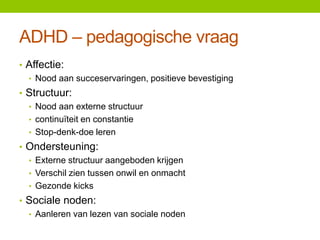 ADHD – pedagogische vraag
• Affectie:
• Nood aan succeservaringen, positieve bevestiging
• Structuur:
• Nood aan externe structuur
• continuïteit en constantie
• Stop-denk-doe leren
• Ondersteuning:
• Externe structuur aangeboden krijgen
• Verschil zien tussen onwil en onmacht
• Gezonde kicks
• Sociale noden:
• Aanleren van lezen van sociale noden

 
