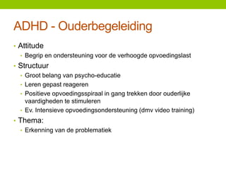 ADHD - Ouderbegeleiding
• Attitude
• Begrip en ondersteuning voor de verhoogde opvoedingslast
• Structuur
• Groot belang van psycho-educatie
• Leren gepast reageren
• Positieve opvoedingsspiraal in gang trekken door ouderlijke
vaardigheden te stimuleren
• Ev. Intensieve opvoedingsondersteuning (dmv video training)
• Thema:
• Erkenning van de problematiek

 