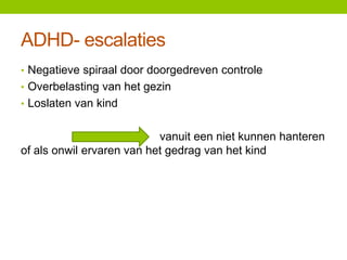 ADHD- escalaties
• Negatieve spiraal door doorgedreven controle
• Overbelasting van het gezin
• Loslaten van kind

vanuit een niet kunnen hanteren
of als onwil ervaren van het gedrag van het kind

 