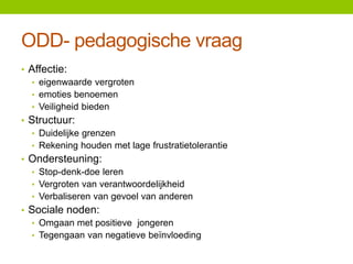 ODD- pedagogische vraag
• Affectie:
• eigenwaarde vergroten
• emoties benoemen
• Veiligheid bieden
• Structuur:
• Duidelijke grenzen
• Rekening houden met lage frustratietolerantie
• Ondersteuning:
• Stop-denk-doe leren
• Vergroten van verantwoordelijkheid
• Verbaliseren van gevoel van anderen

• Sociale noden:
• Omgaan met positieve jongeren
• Tegengaan van negatieve beïnvloeding

 