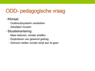 ODD- pedagogische vraag
• Klimaat:
• Oudersubsysteem versterken
• Zakelijker houden
• Situatiehantering:
• Meer belonen, minder straffen
• Expliciteren van gewenst gedrag
• Grenzen stellen zonder strijd aan te gaan

 