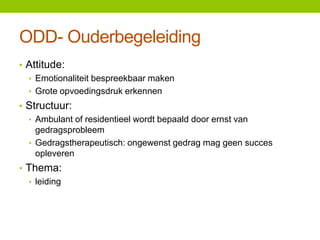 ODD- Ouderbegeleiding
• Attitude:
• Emotionaliteit bespreekbaar maken
• Grote opvoedingsdruk erkennen
• Structuur:
• Ambulant of residentieel wordt bepaald door ernst van
gedragsprobleem
• Gedragstherapeutisch: ongewenst gedrag mag geen succes
opleveren
• Thema:
• leiding

 