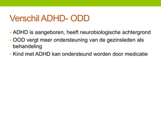 Verschil ADHD- ODD
• ADHD is aangeboren, heeft neurobiologische achtergrond
• OOD vergt meer ondersteuning van de gezinsleden als

behandeling
• Kind met ADHD kan ondersteund worden door medicatie

 