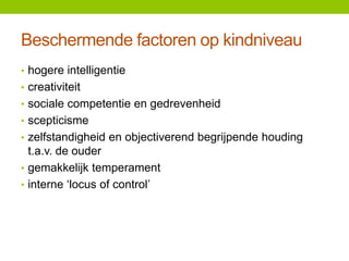 Beschermende factoren op kindniveau
• hogere intelligentie
• creativiteit
• sociale competentie en gedrevenheid
• scepticisme
• zelfstandigheid en objectiverend begrijpende houding

t.a.v. de ouder
• gemakkelijk temperament
• interne ‘locus of control’

 