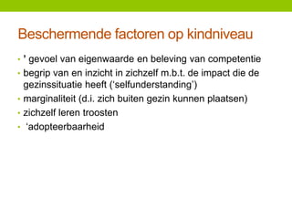 Beschermende factoren op kindniveau
• ’ gevoel van eigenwaarde en beleving van competentie
• begrip van en inzicht in zichzelf m.b.t. de impact die de

gezinssituatie heeft (‘selfunderstanding’)
• marginaliteit (d.i. zich buiten gezin kunnen plaatsen)
• zichzelf leren troosten
• ‘adopteerbaarheid

 