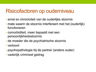 Risicofactoren op ouderniveau
• ernst en chroniciteit van de ouderlijke stoornis
• mate waarin de stoornis interfereert met het (ouderlijk)
•
•
•
•
•

functioneren
comorbiditeit, meer bepaald met een
persoonlijkheidsstoornis
de moeder die de psychiatrische stoornis
vertoont
psychopathologie bij de partner (andere ouder)
vaderlijk crimineel gedrag

 