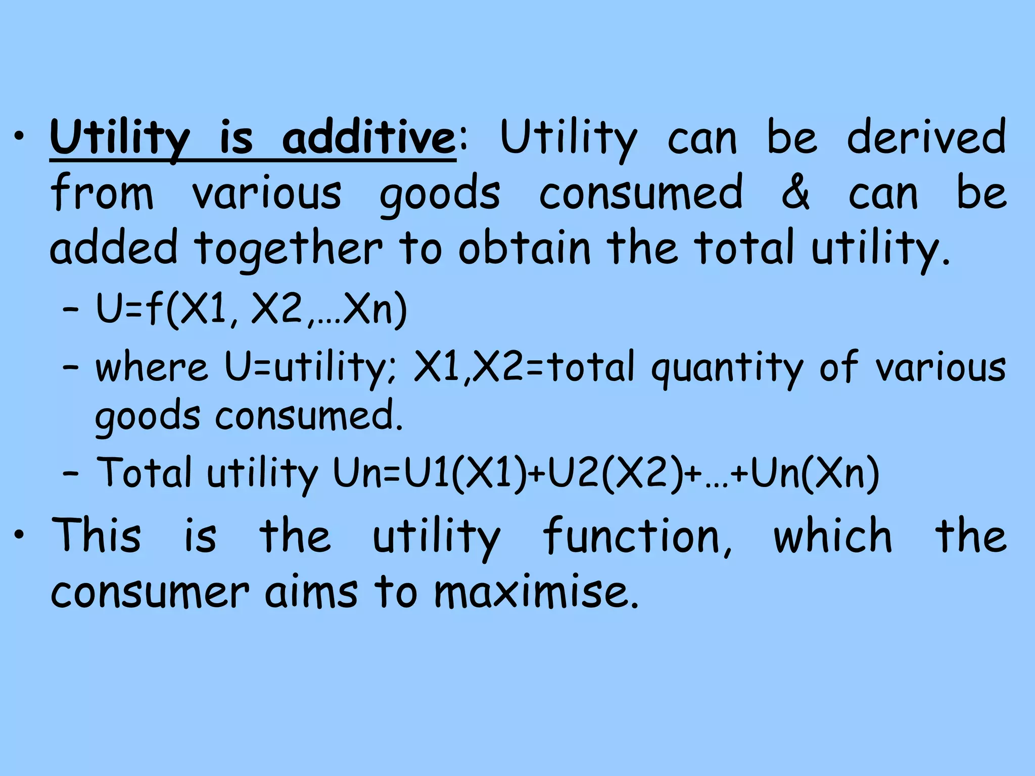 • Utility is additive: Utility can be derived
from various goods consumed & can be
added together to obtain the total utility.
– U=f(X1, X2,…Xn)
– where U=utility; X1,X2=total quantity of various
goods consumed.
– Total utility Un=U1(X1)+U2(X2)+…+Un(Xn)
• This is the utility function, which the
consumer aims to maximise.
 
