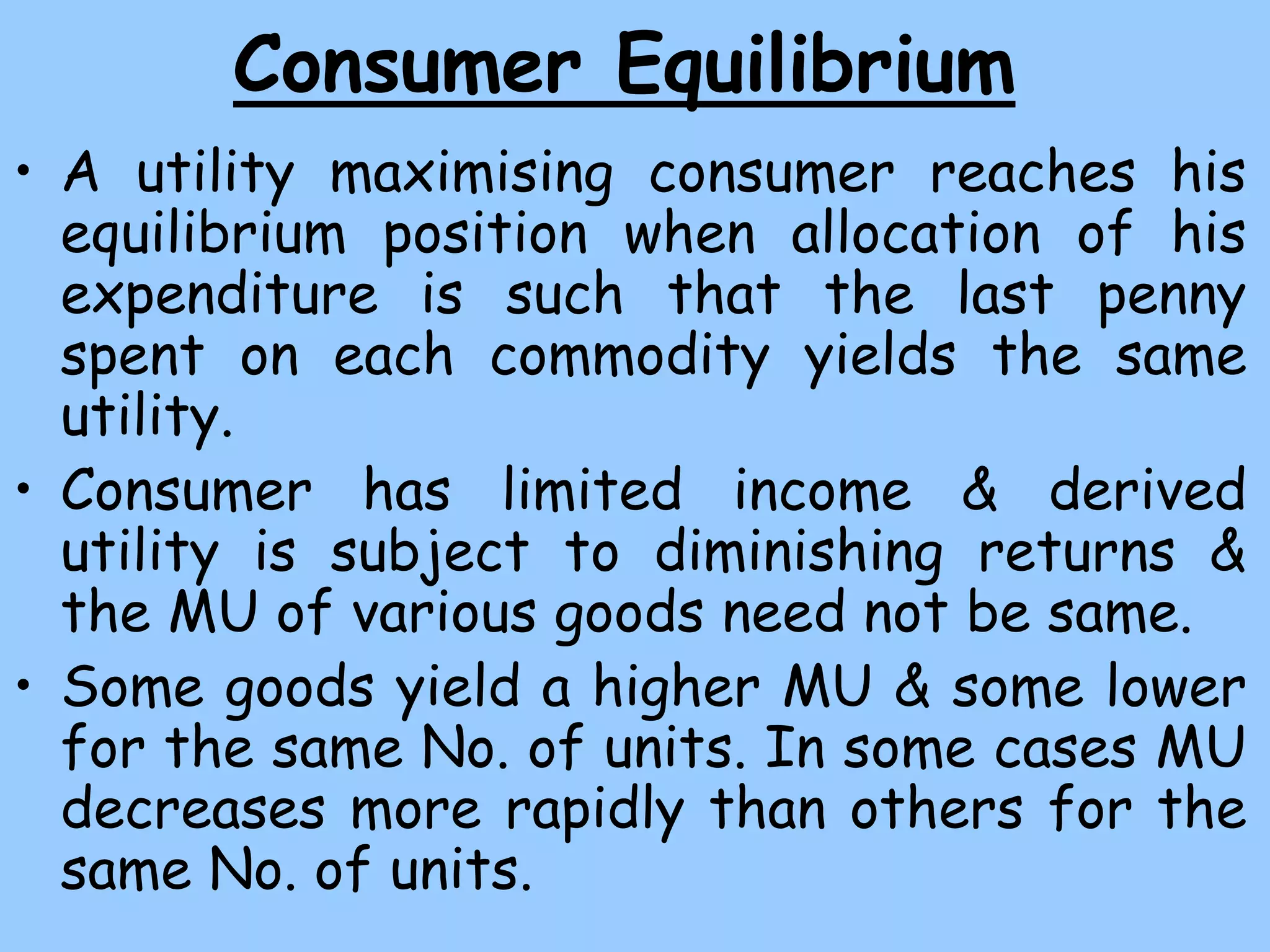 Consumer Equilibrium
• A utility maximising consumer reaches his
equilibrium position when allocation of his
expenditure is such that the last penny
spent on each commodity yields the same
utility.
• Consumer has limited income & derived
utility is subject to diminishing returns &
the MU of various goods need not be same.
• Some goods yield a higher MU & some lower
for the same No. of units. In some cases MU
decreases more rapidly than others for the
same No. of units.
 