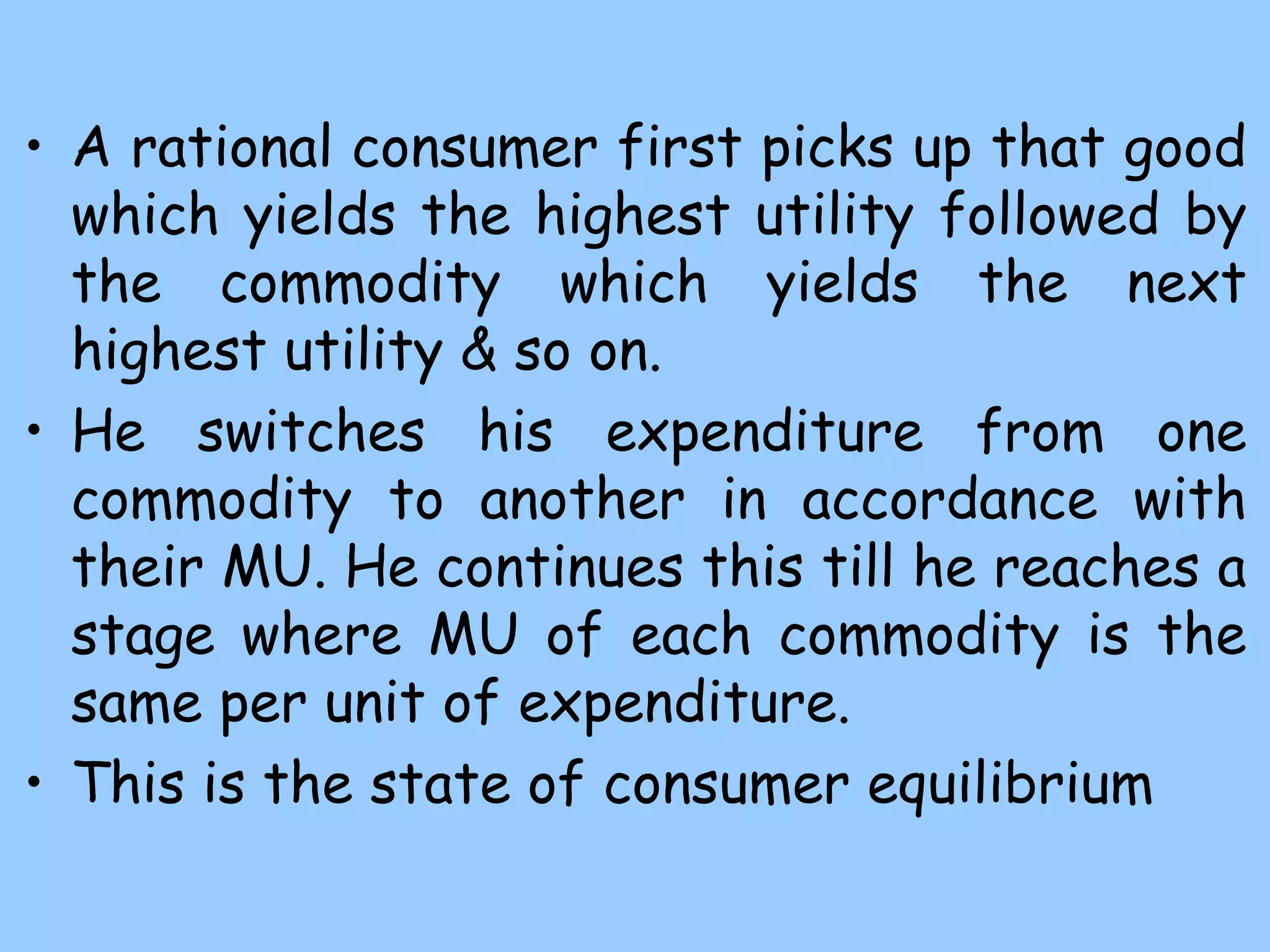 • A rational consumer first picks up that good
which yields the highest utility followed by
the commodity which yields the next
highest utility & so on.
• He switches his expenditure from one
commodity to another in accordance with
their MU. He continues this till he reaches a
stage where MU of each commodity is the
same per unit of expenditure.
• This is the state of consumer equilibrium
 
