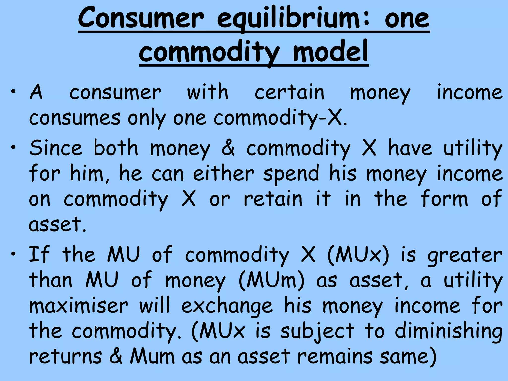 Consumer equilibrium: one
commodity model
• A consumer with certain money income
consumes only one commodity-X.
• Since both money & commodity X have utility
for him, he can either spend his money income
on commodity X or retain it in the form of
asset.
• If the MU of commodity X (MUx) is greater
than MU of money (MUm) as asset, a utility
maximiser will exchange his money income for
the commodity. (MUx is subject to diminishing
returns & Mum as an asset remains same)
 