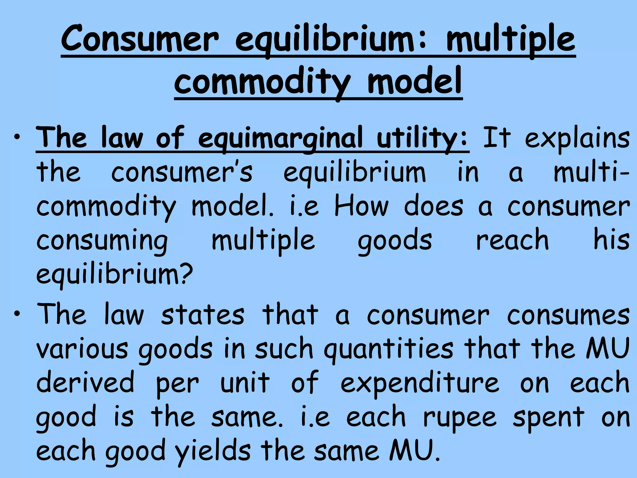 Consumer equilibrium: multiple
commodity model
• The law of equimarginal utility: It explains
the consumer’s equilibrium in a multi-
commodity model. i.e How does a consumer
consuming multiple goods reach his
equilibrium?
• The law states that a consumer consumes
various goods in such quantities that the MU
derived per unit of expenditure on each
good is the same. i.e each rupee spent on
each good yields the same MU.
 