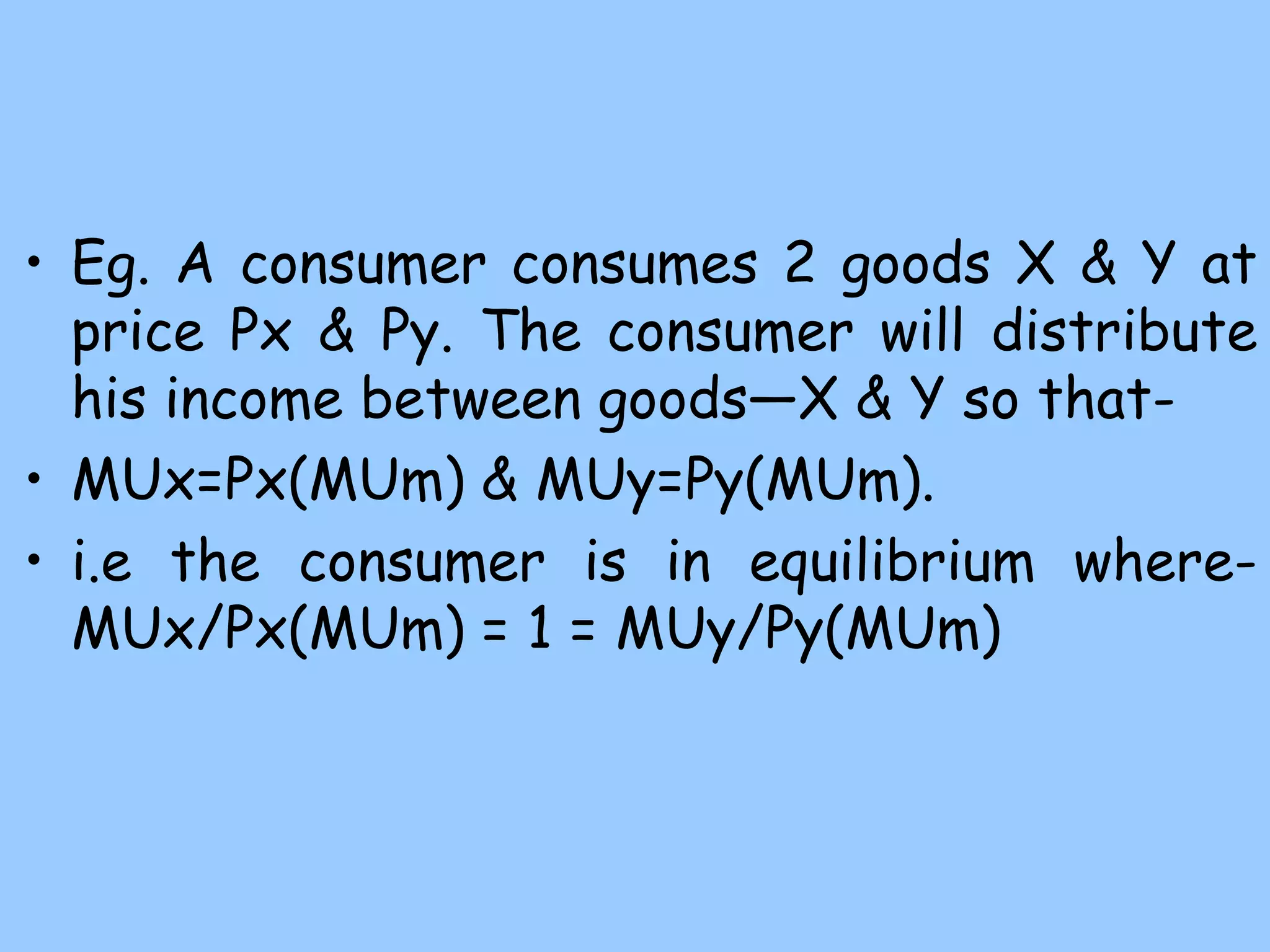 • Eg. A consumer consumes 2 goods X & Y at
price Px & Py. The consumer will distribute
his income between goods—X & Y so that-
• MUx=Px(MUm) & MUy=Py(MUm).
• i.e the consumer is in equilibrium where-
MUx/Px(MUm) = 1 = MUy/Py(MUm)
 
