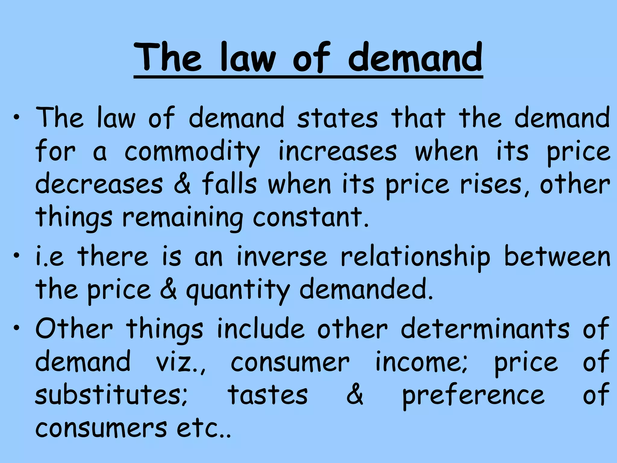 The law of demand
• The law of demand states that the demand
for a commodity increases when its price
decreases & falls when its price rises, other
things remaining constant.
• i.e there is an inverse relationship between
the price & quantity demanded.
• Other things include other determinants of
demand viz., consumer income; price of
substitutes; tastes & preference of
consumers etc..
 