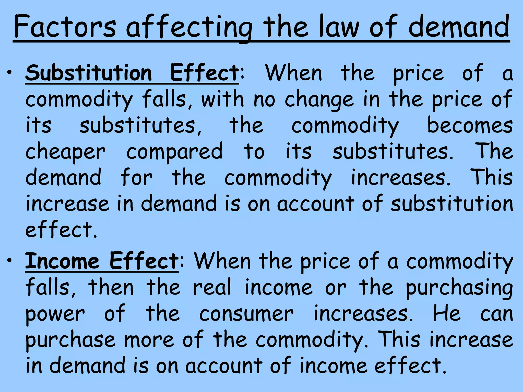 Factors affecting the law of demand
• Substitution Effect: When the price of a
commodity falls, with no change in the price of
its substitutes, the commodity becomes
cheaper compared to its substitutes. The
demand for the commodity increases. This
increase in demand is on account of substitution
effect.
• Income Effect: When the price of a commodity
falls, then the real income or the purchasing
power of the consumer increases. He can
purchase more of the commodity. This increase
in demand is on account of income effect.
 