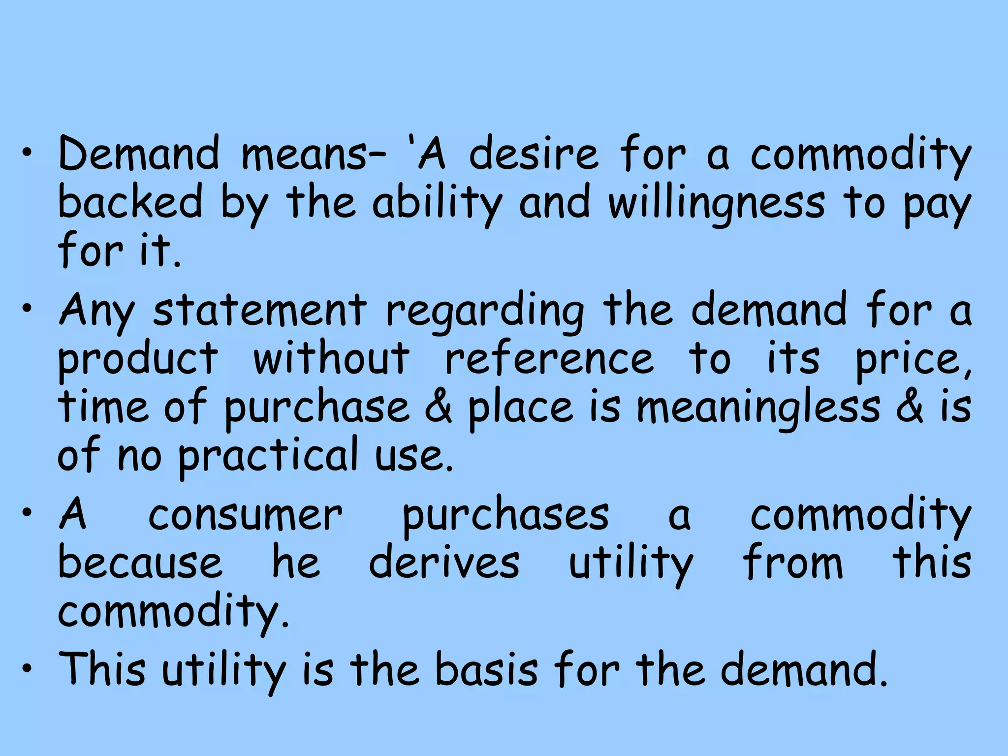 • Demand means– ‘A desire for a commodity
backed by the ability and willingness to pay
for it.
• Any statement regarding the demand for a
product without reference to its price,
time of purchase & place is meaningless & is
of no practical use.
• A consumer purchases a commodity
because he derives utility from this
commodity.
• This utility is the basis for the demand.
 