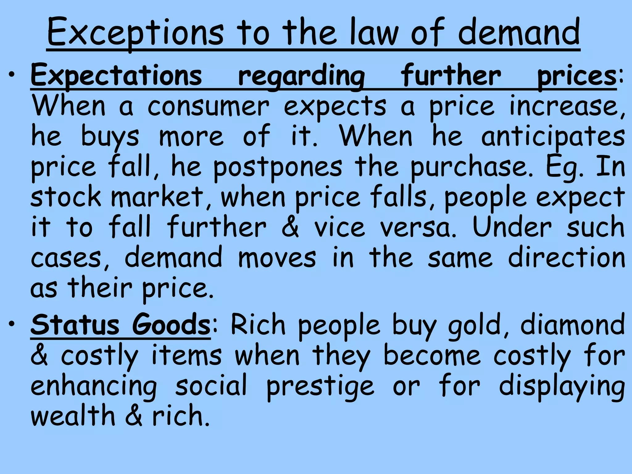 Exceptions to the law of demand
• Expectations regarding further prices:
When a consumer expects a price increase,
he buys more of it. When he anticipates
price fall, he postpones the purchase. Eg. In
stock market, when price falls, people expect
it to fall further & vice versa. Under such
cases, demand moves in the same direction
as their price.
• Status Goods: Rich people buy gold, diamond
& costly items when they become costly for
enhancing social prestige or for displaying
wealth & rich.
 