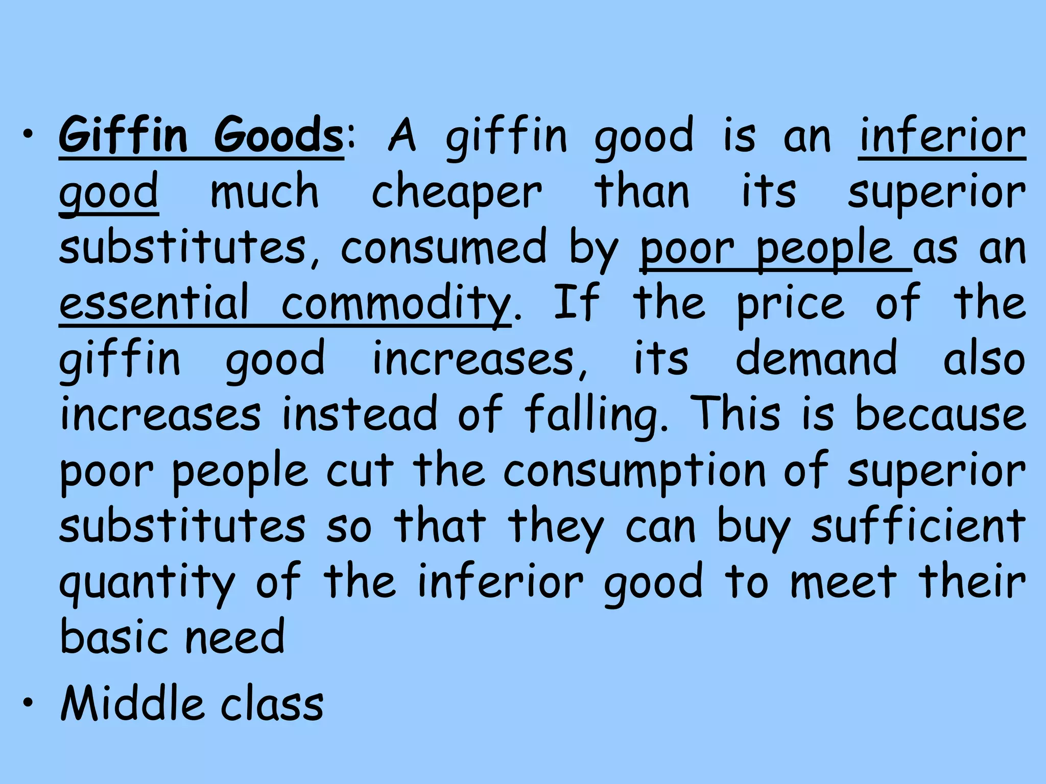 • Giffin Goods: A giffin good is an inferior
good much cheaper than its superior
substitutes, consumed by poor people as an
essential commodity. If the price of the
giffin good increases, its demand also
increases instead of falling. This is because
poor people cut the consumption of superior
substitutes so that they can buy sufficient
quantity of the inferior good to meet their
basic need
• Middle class
 