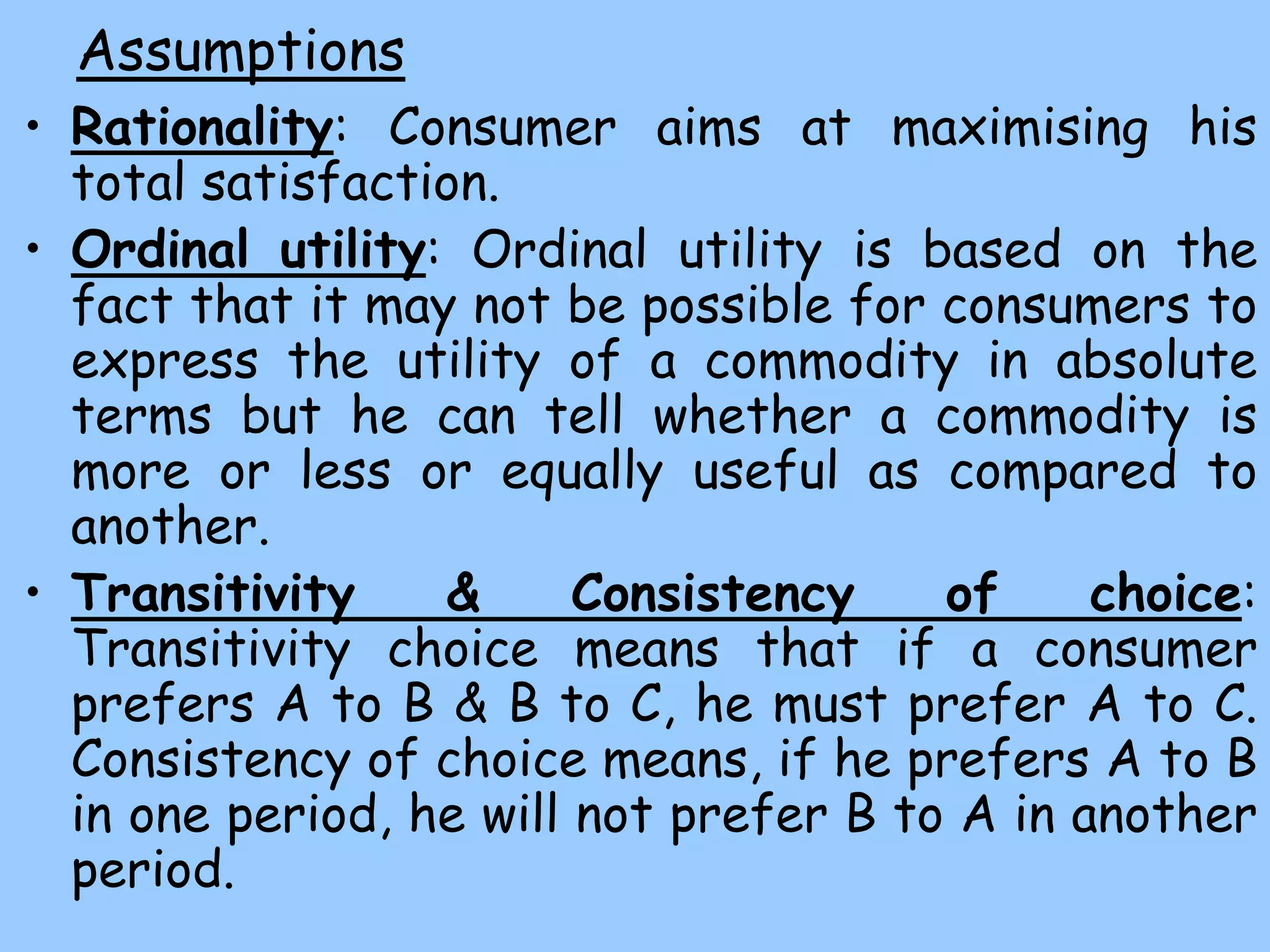 Assumptions
• Rationality: Consumer aims at maximising his
total satisfaction.
• Ordinal utility: Ordinal utility is based on the
fact that it may not be possible for consumers to
express the utility of a commodity in absolute
terms but he can tell whether a commodity is
more or less or equally useful as compared to
another.
• Transitivity & Consistency of choice:
Transitivity choice means that if a consumer
prefers A to B & B to C, he must prefer A to C.
Consistency of choice means, if he prefers A to B
in one period, he will not prefer B to A in another
period.
 