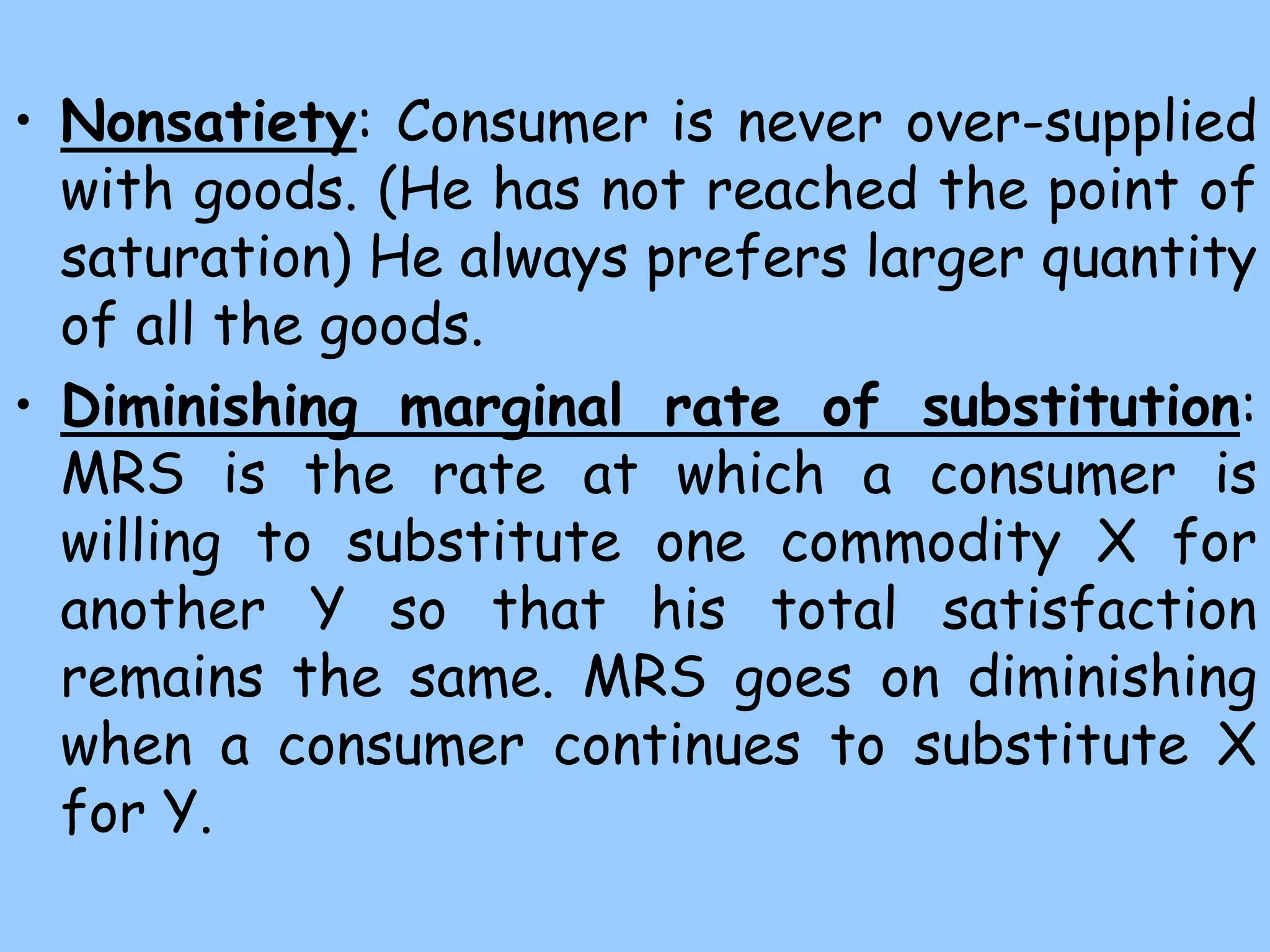 • Nonsatiety: Consumer is never over-supplied
with goods. (He has not reached the point of
saturation) He always prefers larger quantity
of all the goods.
• Diminishing marginal rate of substitution:
MRS is the rate at which a consumer is
willing to substitute one commodity X for
another Y so that his total satisfaction
remains the same. MRS goes on diminishing
when a consumer continues to substitute X
for Y.
 