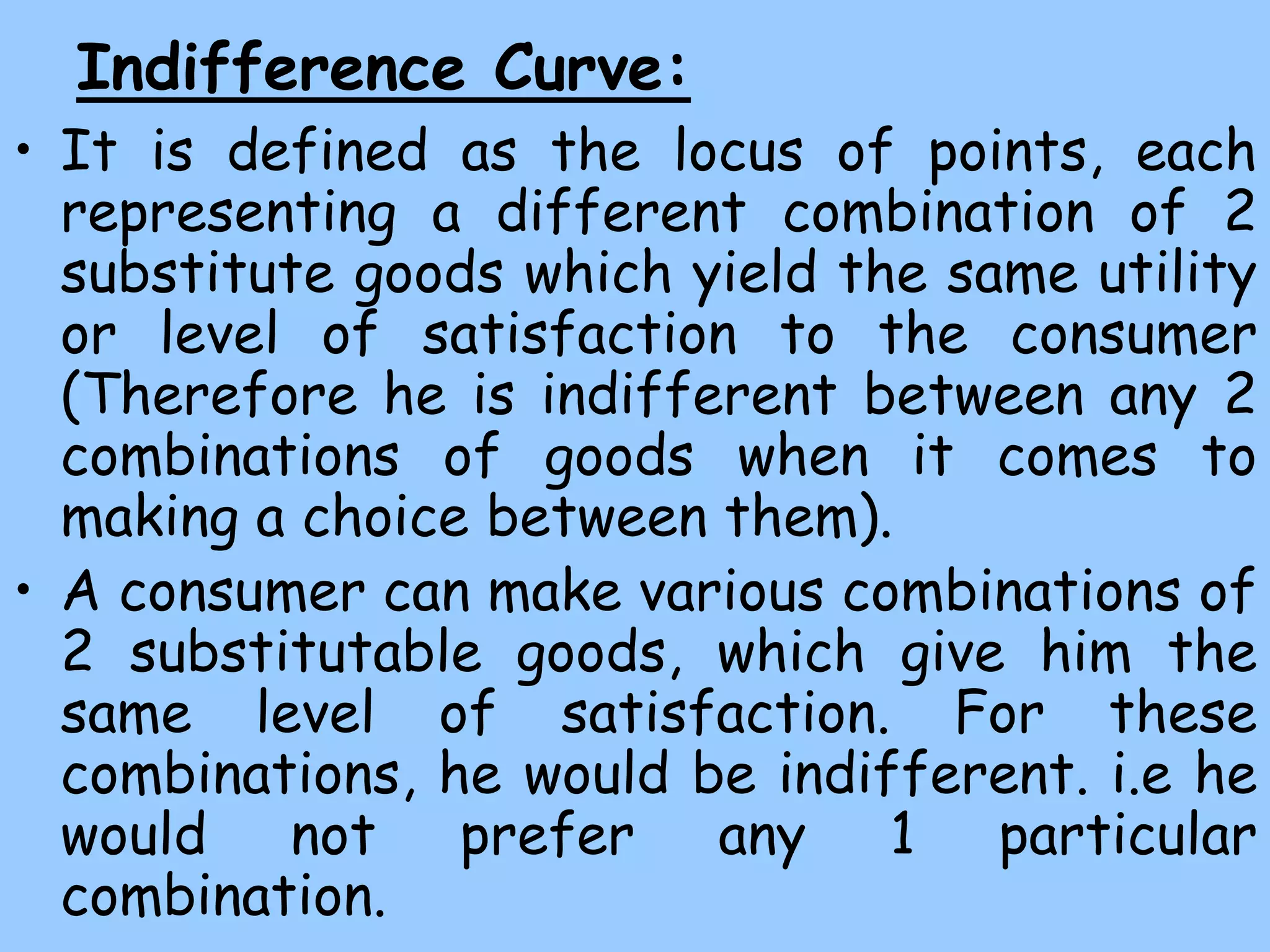 Indifference Curve:
• It is defined as the locus of points, each
representing a different combination of 2
substitute goods which yield the same utility
or level of satisfaction to the consumer
(Therefore he is indifferent between any 2
combinations of goods when it comes to
making a choice between them).
• A consumer can make various combinations of
2 substitutable goods, which give him the
same level of satisfaction. For these
combinations, he would be indifferent. i.e he
would not prefer any 1 particular
combination.
 