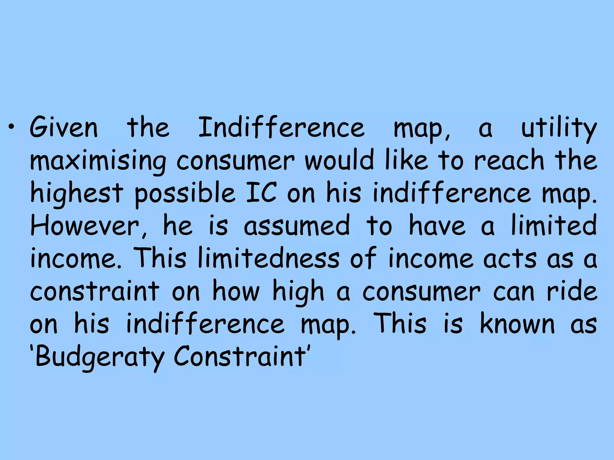 • Given the Indifference map, a utility
maximising consumer would like to reach the
highest possible IC on his indifference map.
However, he is assumed to have a limited
income. This limitedness of income acts as a
constraint on how high a consumer can ride
on his indifference map. This is known as
‘Budgeraty Constraint’
 
