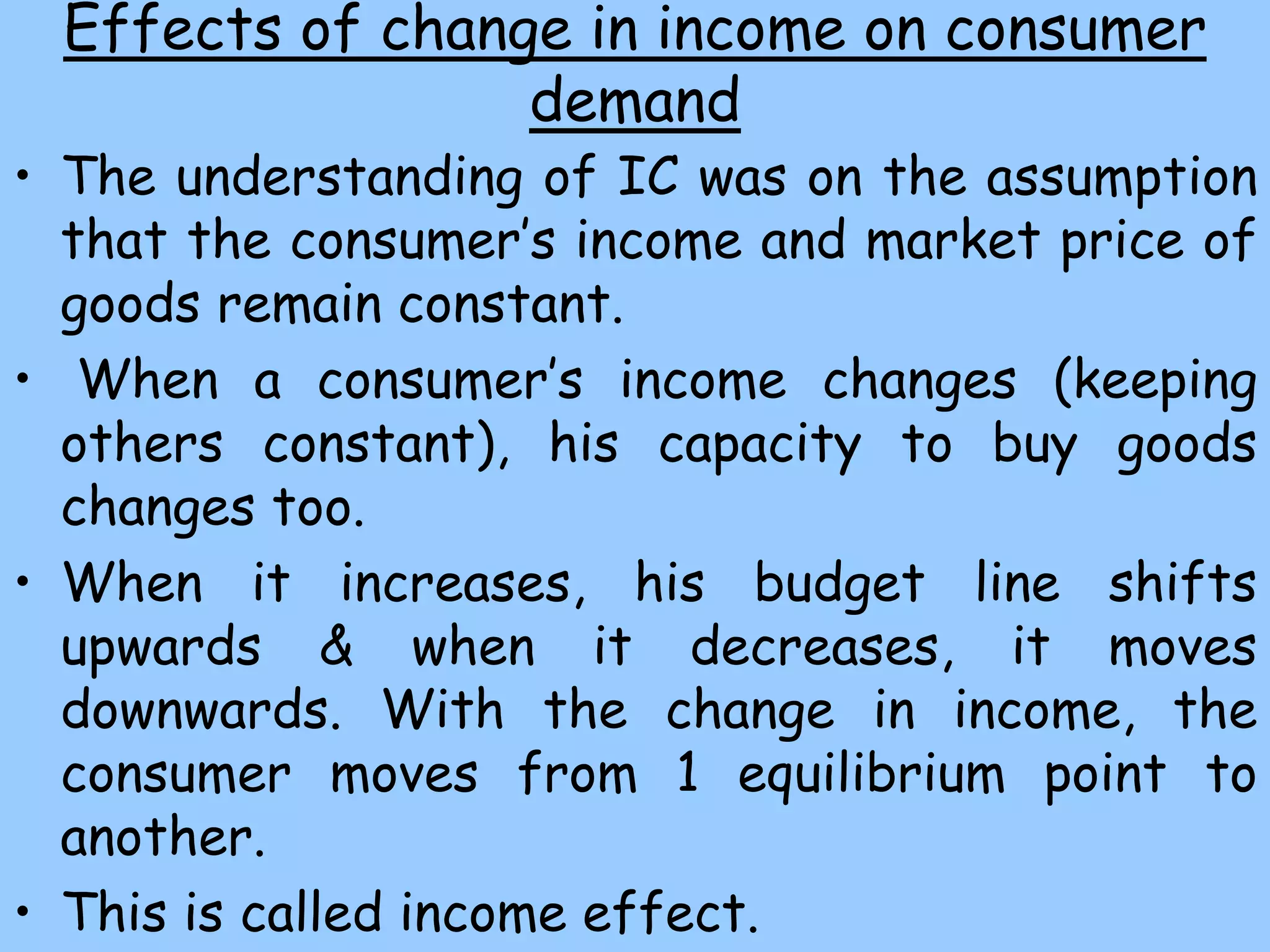 Effects of change in income on consumer
demand
• The understanding of IC was on the assumption
that the consumer’s income and market price of
goods remain constant.
• When a consumer’s income changes (keeping
others constant), his capacity to buy goods
changes too.
• When it increases, his budget line shifts
upwards & when it decreases, it moves
downwards. With the change in income, the
consumer moves from 1 equilibrium point to
another.
• This is called income effect.
 