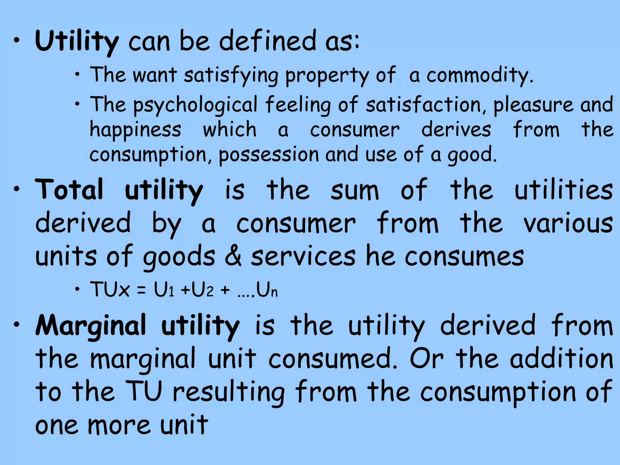 • Utility can be defined as:
• The want satisfying property of a commodity.
• The psychological feeling of satisfaction, pleasure and
happiness which a consumer derives from the
consumption, possession and use of a good.
• Total utility is the sum of the utilities
derived by a consumer from the various
units of goods & services he consumes
• TUx = U1 +U2 + ….Un
• Marginal utility is the utility derived from
the marginal unit consumed. Or the addition
to the TU resulting from the consumption of
one more unit
 
