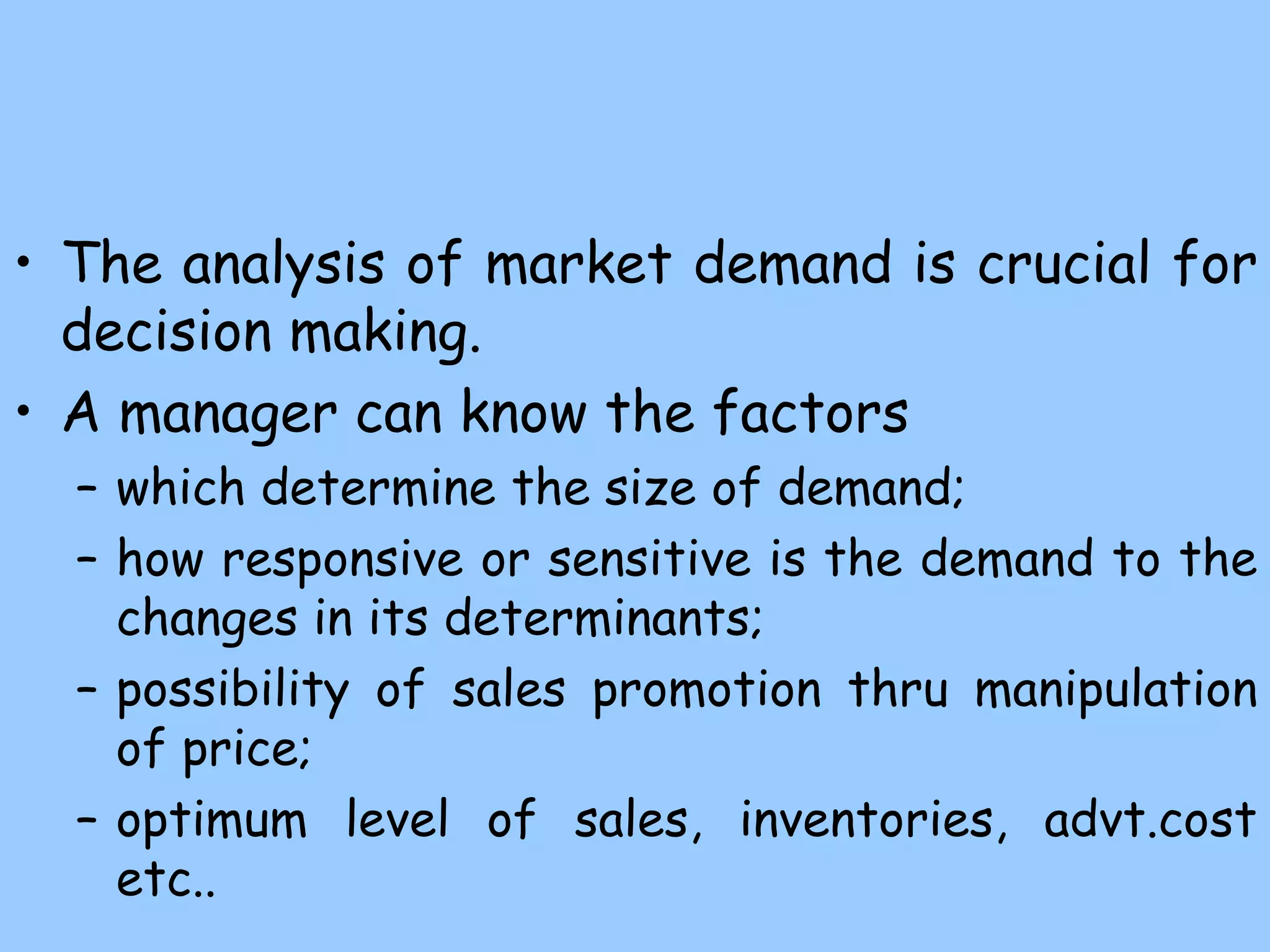 • The analysis of market demand is crucial for
decision making.
• A manager can know the factors
– which determine the size of demand;
– how responsive or sensitive is the demand to the
changes in its determinants;
– possibility of sales promotion thru manipulation
of price;
– optimum level of sales, inventories, advt.cost
etc..
 