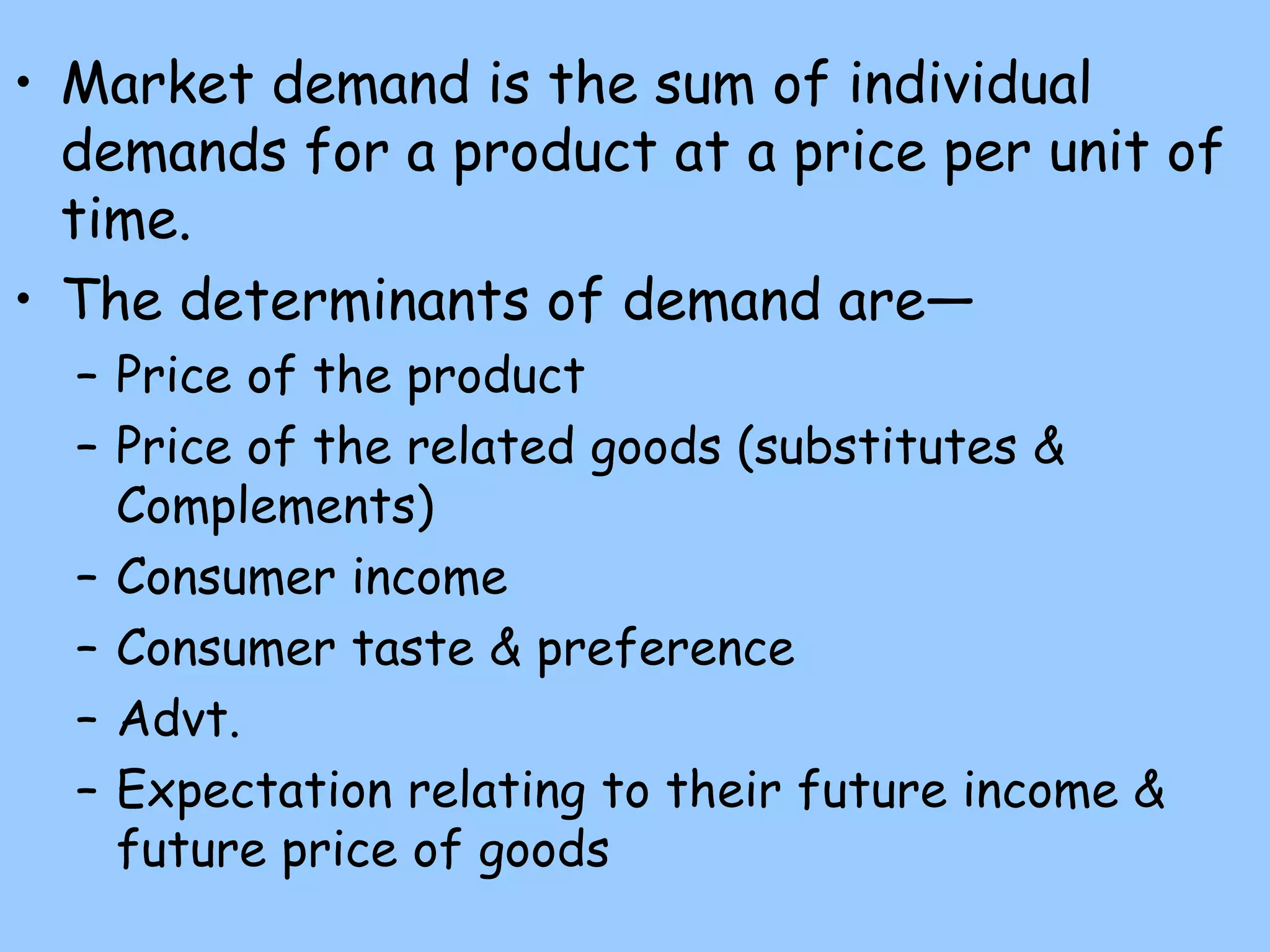 • Market demand is the sum of individual
demands for a product at a price per unit of
time.
• The determinants of demand are—
– Price of the product
– Price of the related goods (substitutes &
Complements)
– Consumer income
– Consumer taste & preference
– Advt.
– Expectation relating to their future income &
future price of goods
 