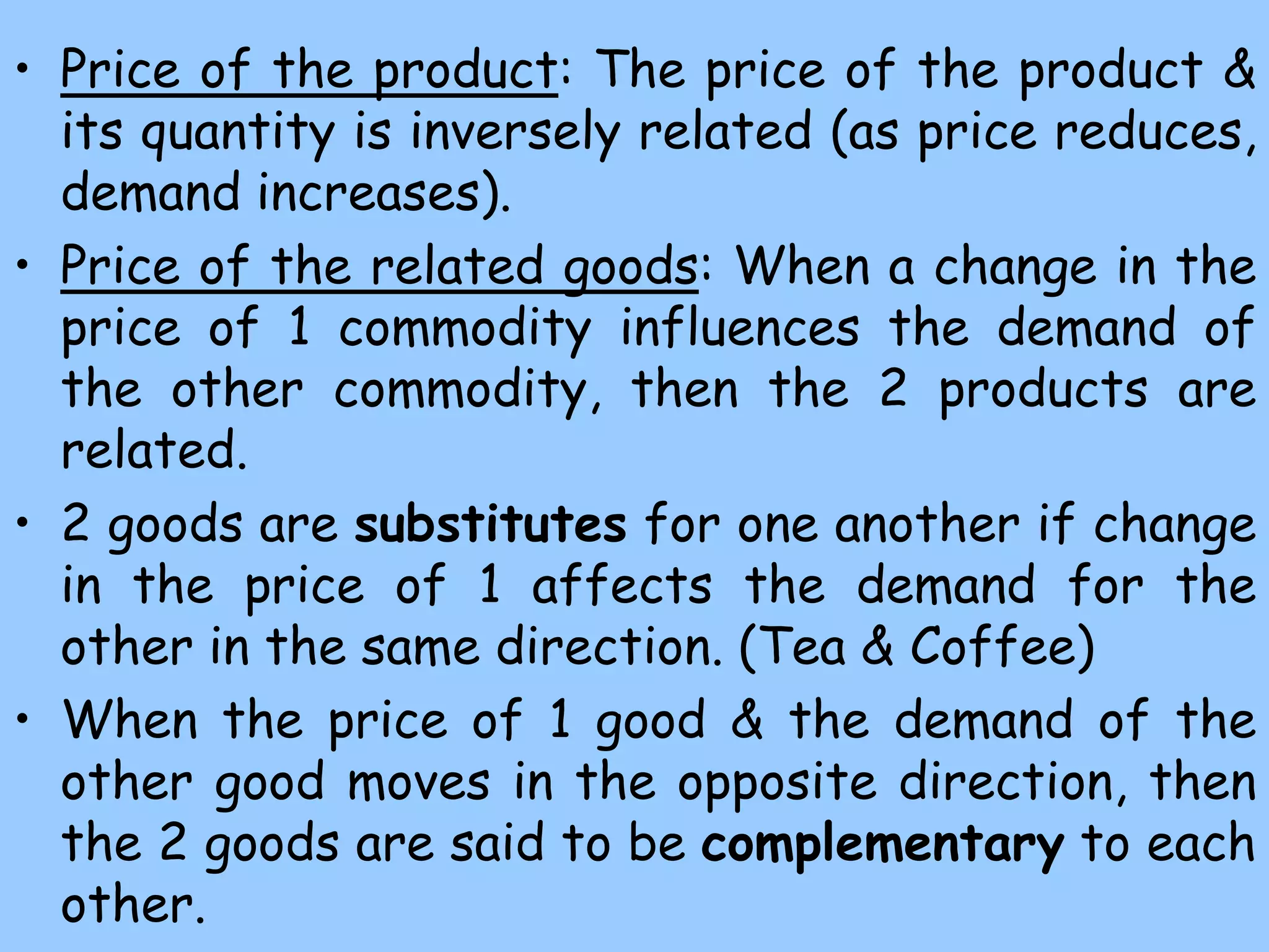 • Price of the product: The price of the product &
its quantity is inversely related (as price reduces,
demand increases).
• Price of the related goods: When a change in the
price of 1 commodity influences the demand of
the other commodity, then the 2 products are
related.
• 2 goods are substitutes for one another if change
in the price of 1 affects the demand for the
other in the same direction. (Tea & Coffee)
• When the price of 1 good & the demand of the
other good moves in the opposite direction, then
the 2 goods are said to be complementary to each
other.
 