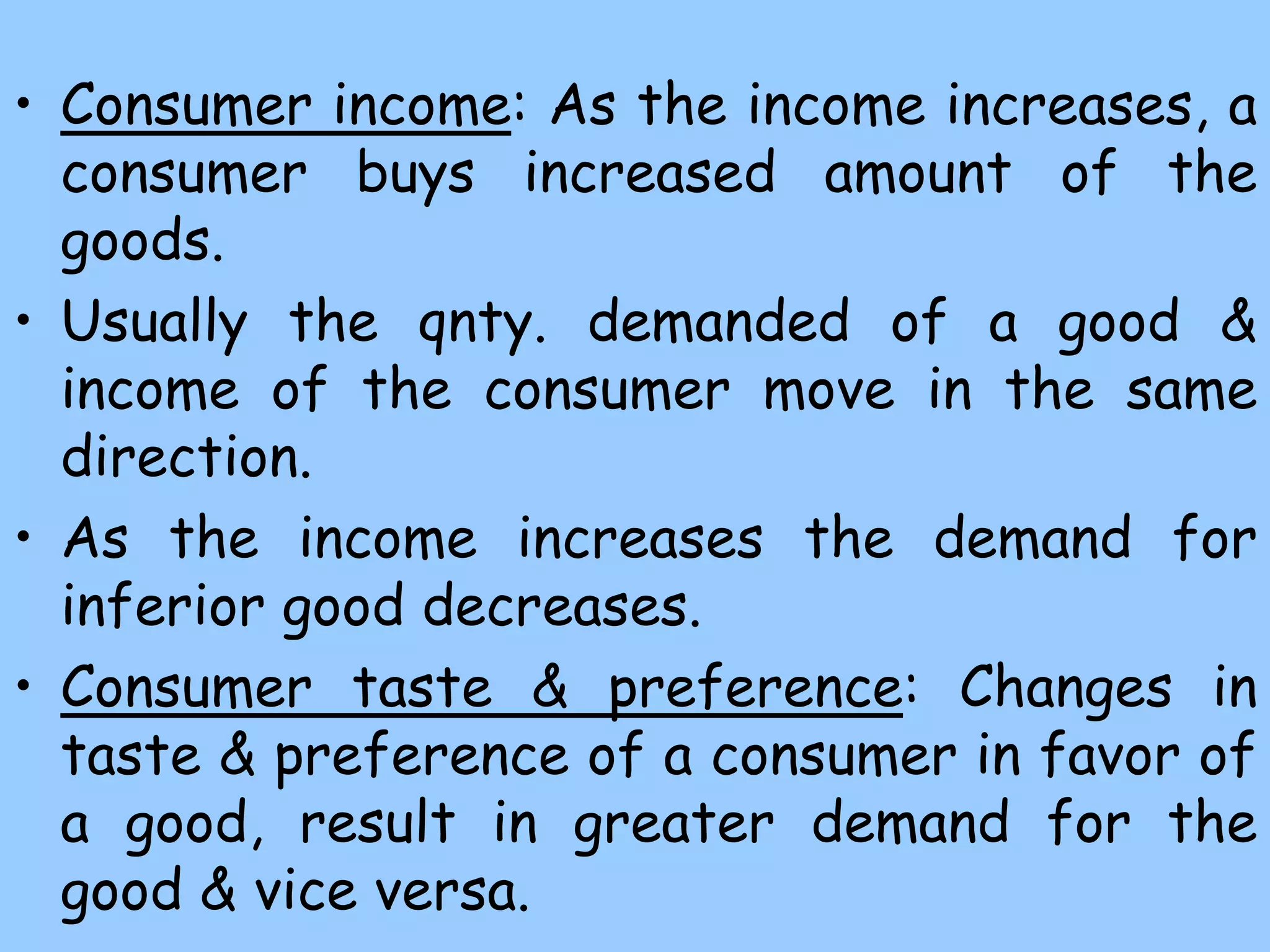 • Consumer income: As the income increases, a
consumer buys increased amount of the
goods.
• Usually the qnty. demanded of a good &
income of the consumer move in the same
direction.
• As the income increases the demand for
inferior good decreases.
• Consumer taste & preference: Changes in
taste & preference of a consumer in favor of
a good, result in greater demand for the
good & vice versa.
 
