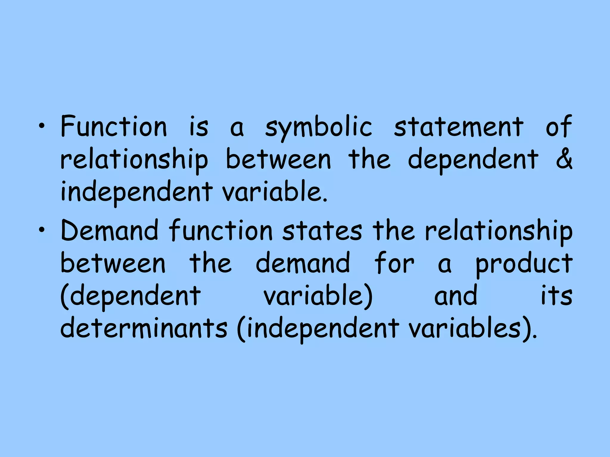 • Function is a symbolic statement of
relationship between the dependent &
independent variable.
• Demand function states the relationship
between the demand for a product
(dependent variable) and its
determinants (independent variables).
 