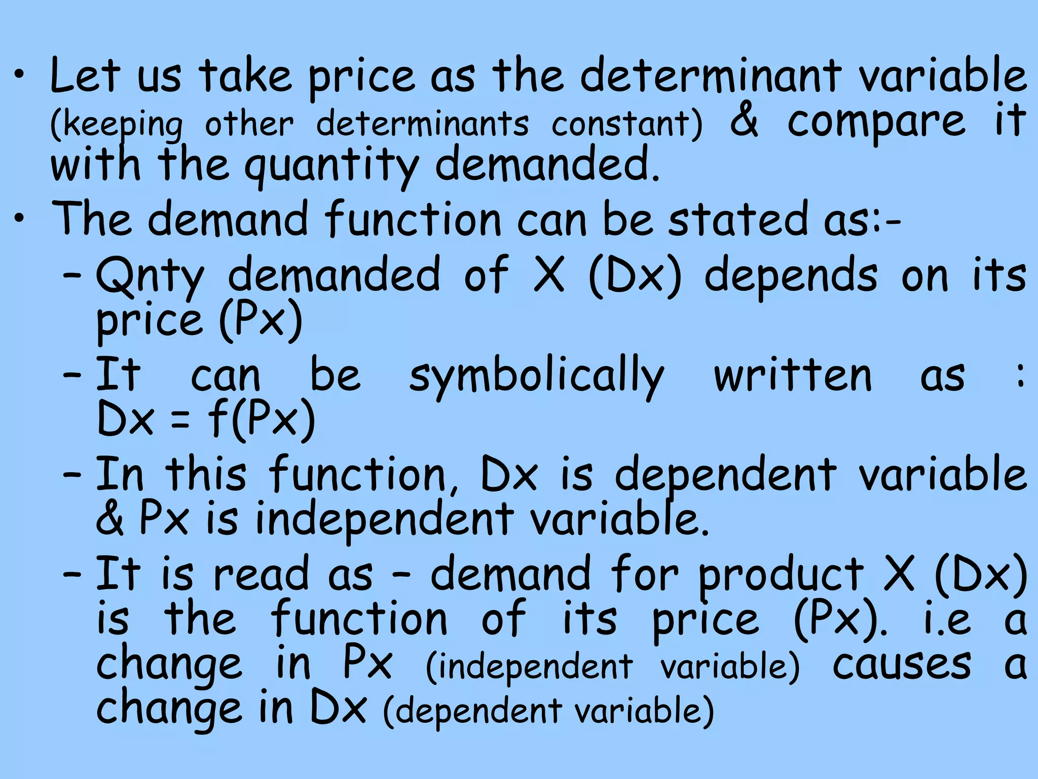 • Let us take price as the determinant variable
(keeping other determinants constant) & compare it
with the quantity demanded.
• The demand function can be stated as:-
– Qnty demanded of X (Dx) depends on its
price (Px)
– It can be symbolically written as :
Dx = f(Px)
– In this function, Dx is dependent variable
& Px is independent variable.
– It is read as – demand for product X (Dx)
is the function of its price (Px). i.e a
change in Px (independent variable) causes a
change in Dx (dependent variable)
 