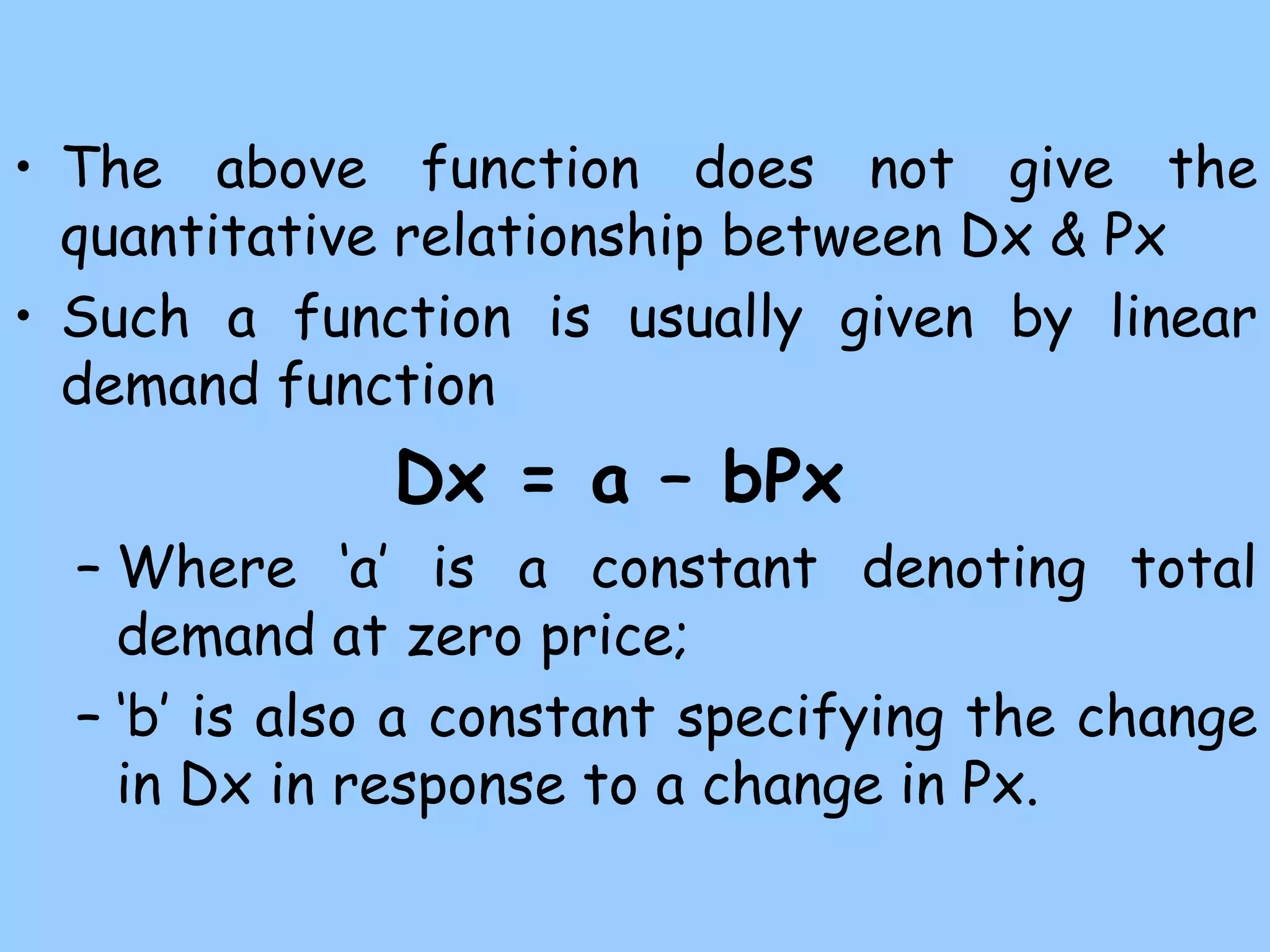 • The above function does not give the
quantitative relationship between Dx & Px
• Such a function is usually given by linear
demand function
Dx = a – bPx
– Where ‘a’ is a constant denoting total
demand at zero price;
– ‘b’ is also a constant specifying the change
in Dx in response to a change in Px.
 