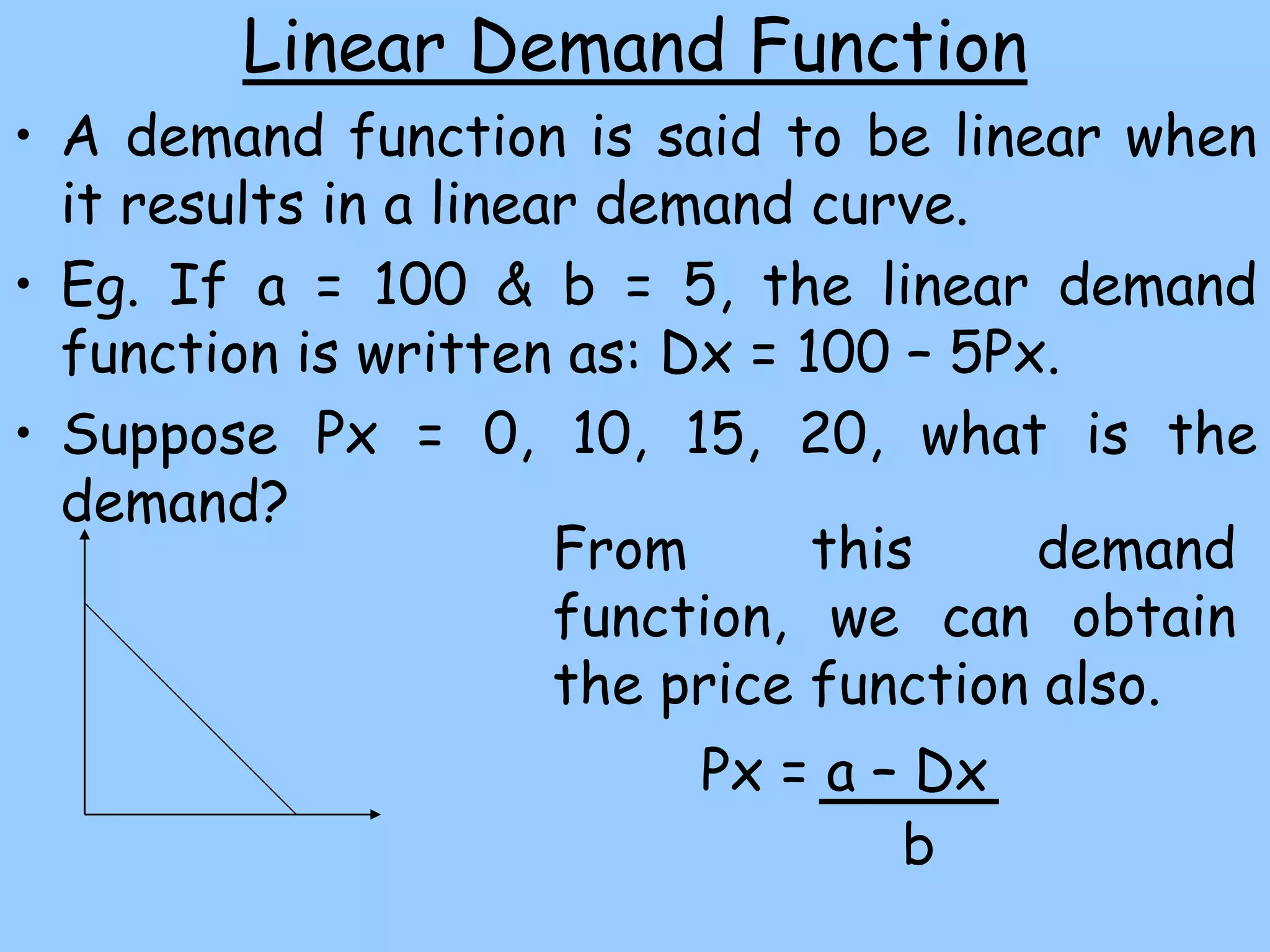 Linear Demand Function
• A demand function is said to be linear when
it results in a linear demand curve.
• Eg. If a = 100 & b = 5, the linear demand
function is written as: Dx = 100 – 5Px.
• Suppose Px = 0, 10, 15, 20, what is the
demand?
From this demand
function, we can obtain
the price function also.
Px = a – Dx
b
 