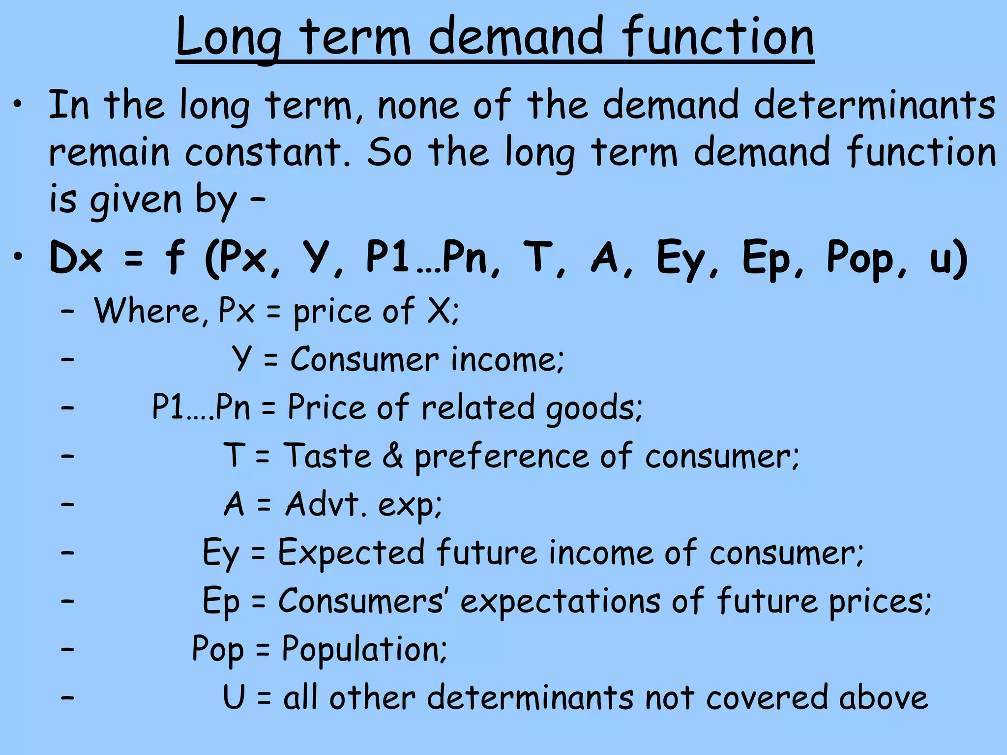Long term demand function
• In the long term, none of the demand determinants
remain constant. So the long term demand function
is given by –
• Dx = f (Px, Y, P1…Pn, T, A, Ey, Ep, Pop, u)
– Where, Px = price of X;
– Y = Consumer income;
– P1….Pn = Price of related goods;
– T = Taste & preference of consumer;
– A = Advt. exp;
– Ey = Expected future income of consumer;
– Ep = Consumers’ expectations of future prices;
– Pop = Population;
– U = all other determinants not covered above
 