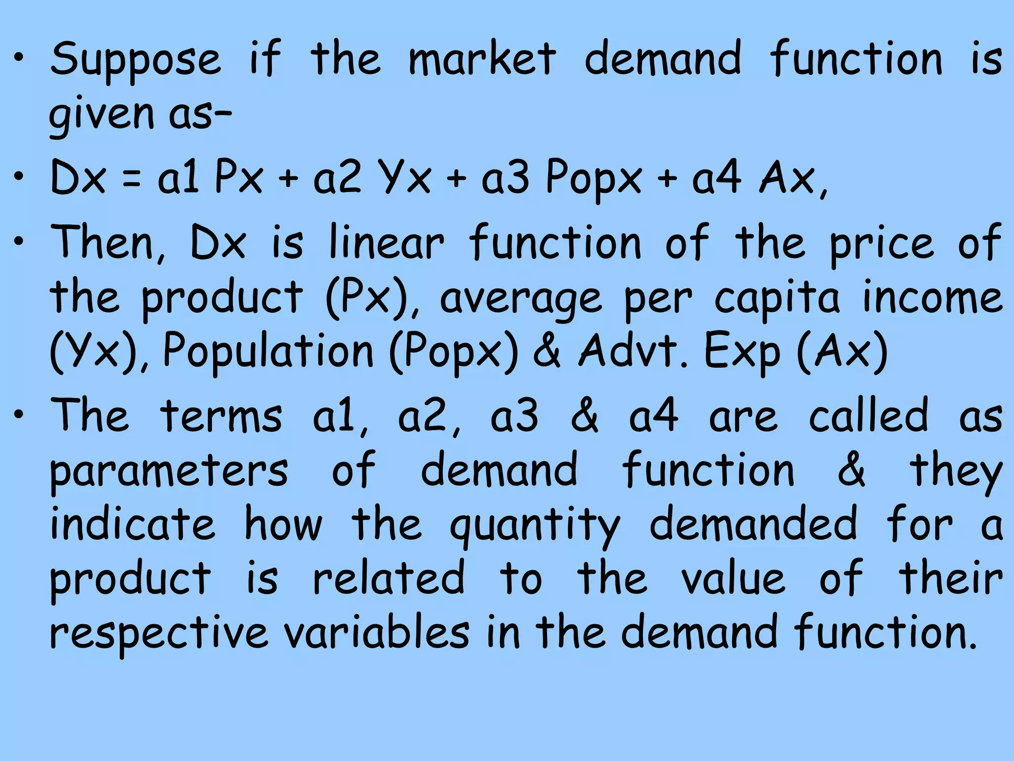 • Suppose if the market demand function is
given as–
• Dx = a1 Px + a2 Yx + a3 Popx + a4 Ax,
• Then, Dx is linear function of the price of
the product (Px), average per capita income
(Yx), Population (Popx) & Advt. Exp (Ax)
• The terms a1, a2, a3 & a4 are called as
parameters of demand function & they
indicate how the quantity demanded for a
product is related to the value of their
respective variables in the demand function.
 