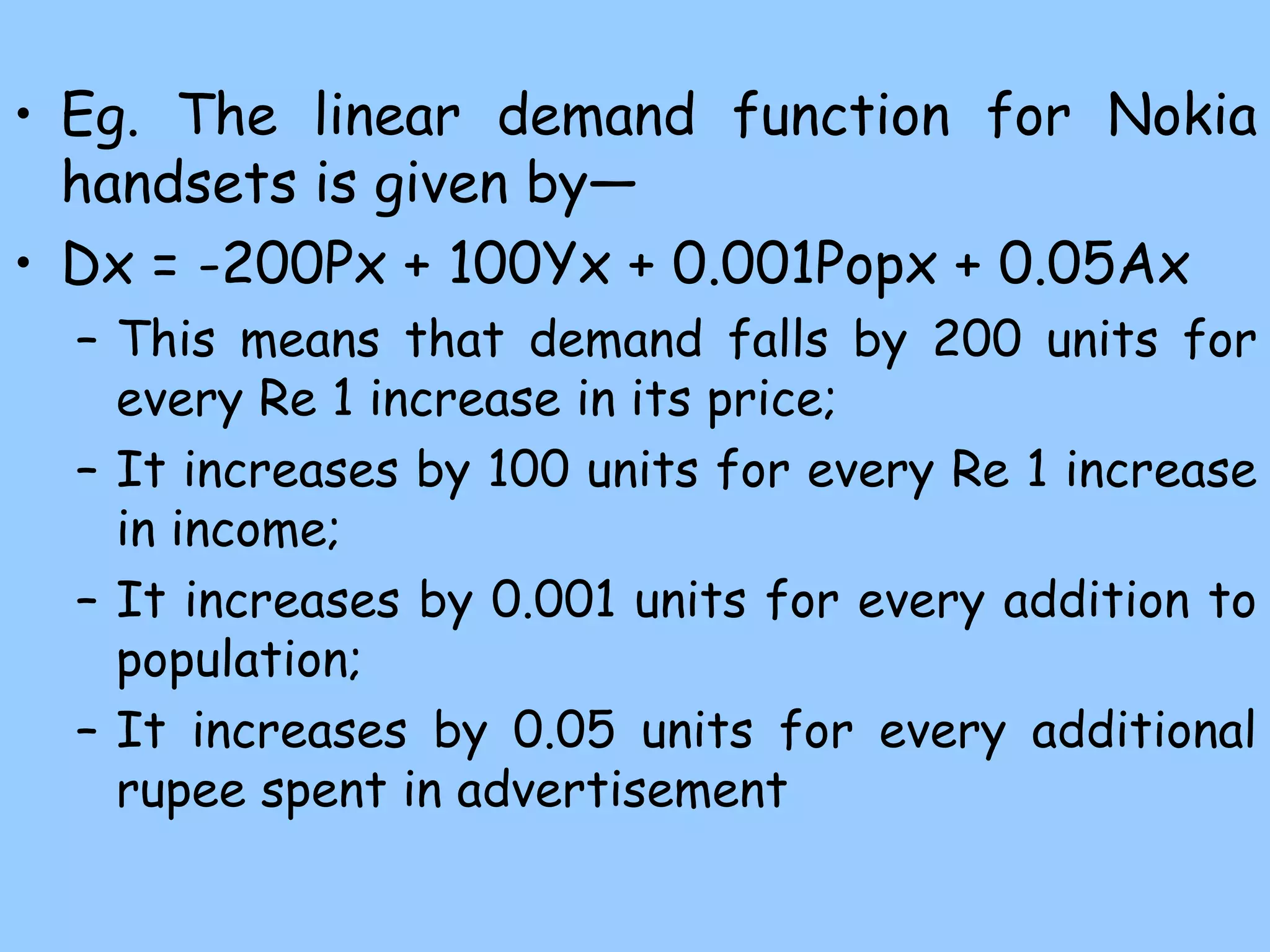 • Eg. The linear demand function for Nokia
handsets is given by—
• Dx = -200Px + 100Yx + 0.001Popx + 0.05Ax
– This means that demand falls by 200 units for
every Re 1 increase in its price;
– It increases by 100 units for every Re 1 increase
in income;
– It increases by 0.001 units for every addition to
population;
– It increases by 0.05 units for every additional
rupee spent in advertisement
 