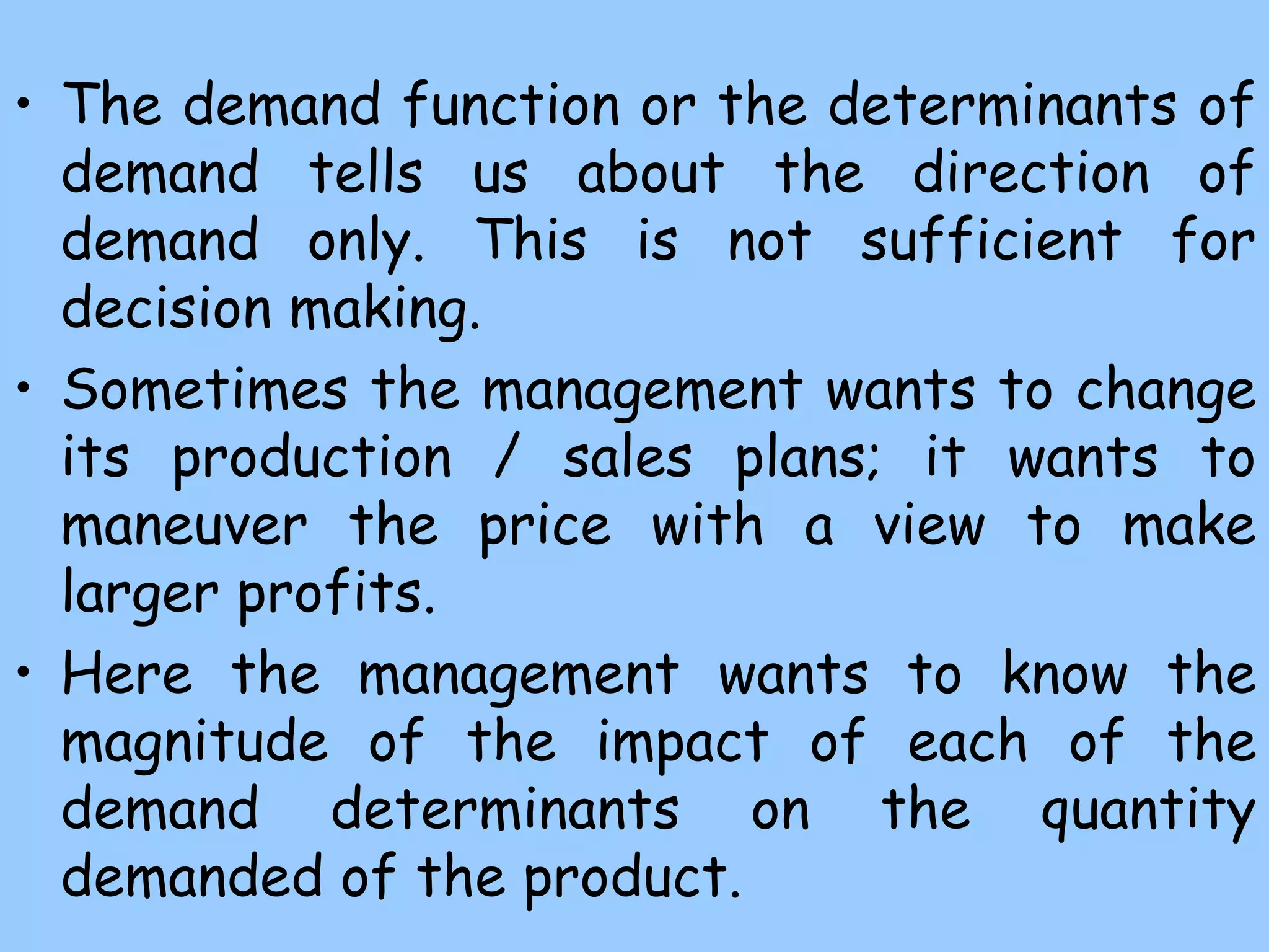 • The demand function or the determinants of
demand tells us about the direction of
demand only. This is not sufficient for
decision making.
• Sometimes the management wants to change
its production / sales plans; it wants to
maneuver the price with a view to make
larger profits.
• Here the management wants to know the
magnitude of the impact of each of the
demand determinants on the quantity
demanded of the product.
 