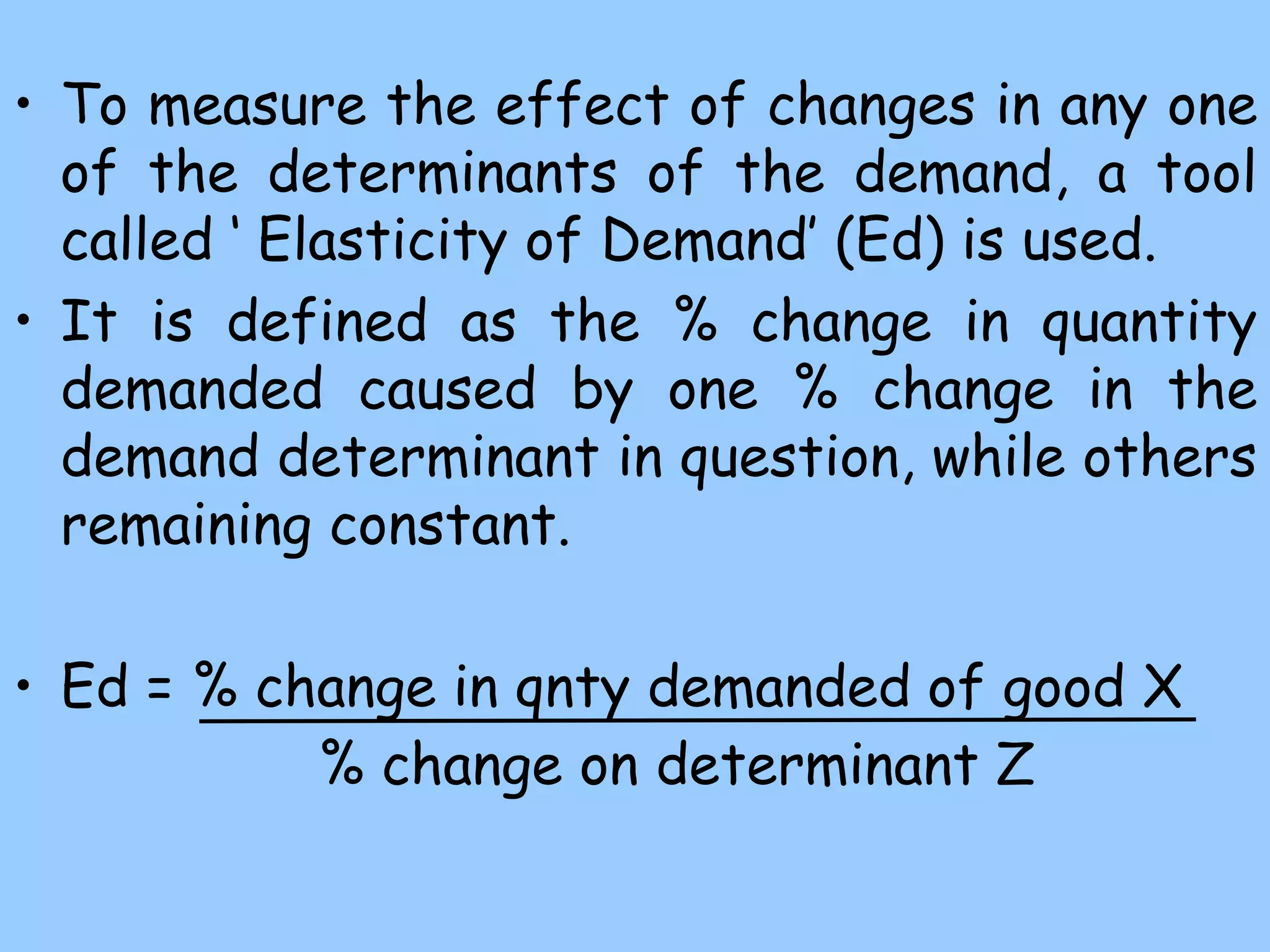 • To measure the effect of changes in any one
of the determinants of the demand, a tool
called ‘ Elasticity of Demand’ (Ed) is used.
• It is defined as the % change in quantity
demanded caused by one % change in the
demand determinant in question, while others
remaining constant.
• Ed = % change in qnty demanded of good X
% change on determinant Z
 